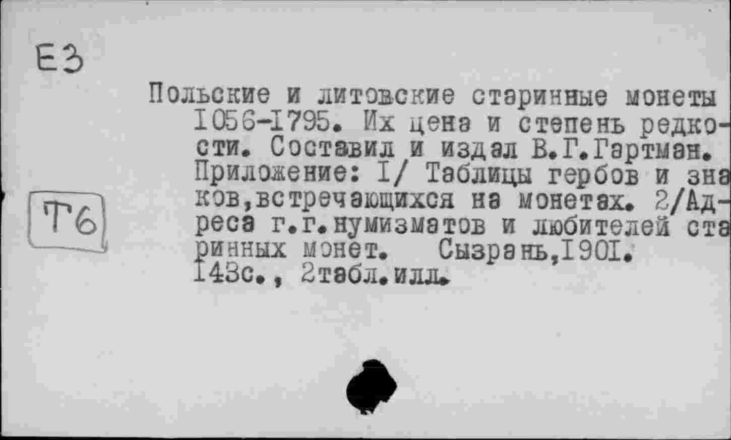 ﻿Е2>
T?
——J
Польские и литовские старинные монеты 1056-1795. Их цена и степень редко сти. Составил и издал В.Г.Гартман. Приложение: I/ Таблицы гербов и зн ков,встречающихся на монетах. 2/Ад ресэ г.г.нумизматов и любителей ст ринных монет. Сызрань,1901. 143с., 2табл. илл.